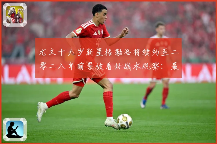 尤文十九岁新星格勒洛将续约至二零二八年前景被看好战术观察：最新赛事动态与深度分析