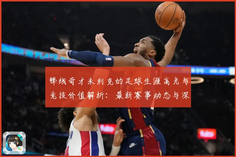 锋线奇才米利克的足球生涯高光与竞技价值解析：最新赛事动态与深度分析