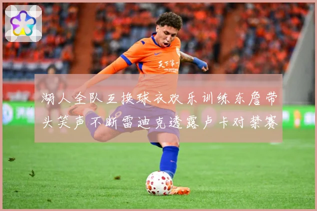 湖人全队互换球衣欢乐训练东詹带头笑声不断雷迪克透露卢卡对禁赛赛场复盘：最新赛事动态与深度分析