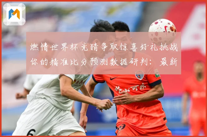 燃情世界杯竞猜争取惊喜好礼挑战你的精准比分预测数据研判：最新赛事动态与深度分析