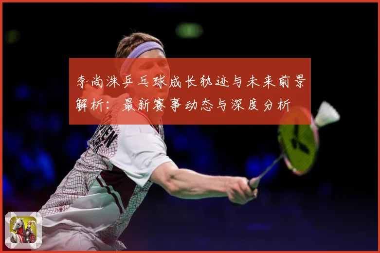 李尚洙乒乓球成长轨迹与未来前景解析：最新赛事动态与深度分析