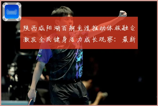 陕西咸阳湖百舸竞渡推动体旅融合激发全民健身活力成长观察：最新赛事动态与深度分析