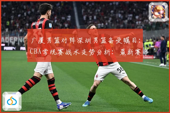 广厦男篮对阵深圳男篮备受瞩目：CBA常规赛战术走势分析：最新赛事动态与深度分析