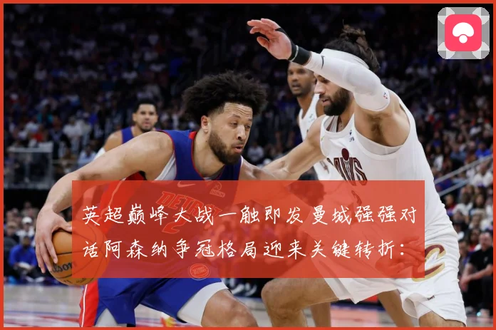 英超巅峰大战一触即发曼城强强对话阿森纳争冠格局迎来关键转折：最新赛事动态与深度分析