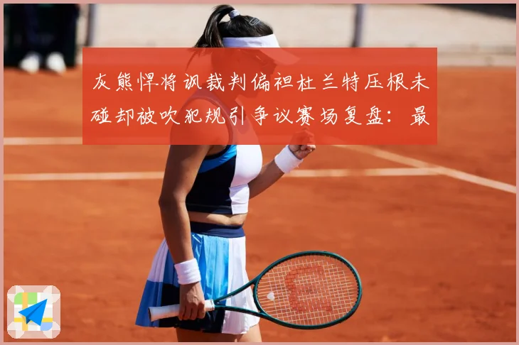 灰熊悍将讽裁判偏袒杜兰特压根未碰却被吹犯规引争议赛场复盘：最新赛事动态与深度分析
