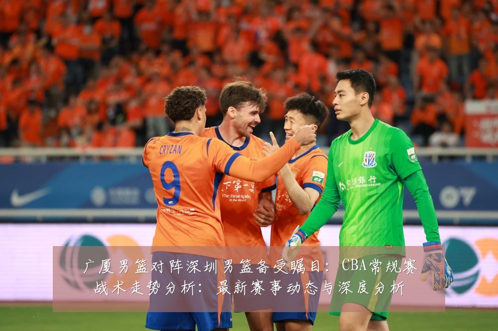 广厦男篮对阵深圳男篮备受瞩目：CBA常规赛战术走势分析：最新赛事动态与深度分析