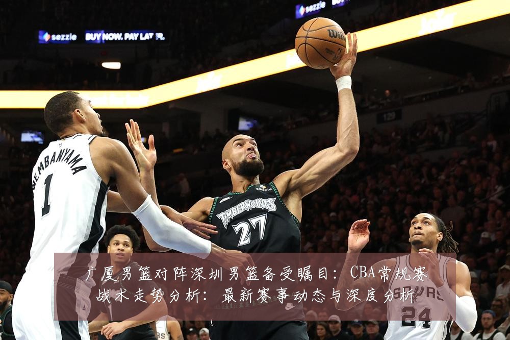 广厦男篮对阵深圳男篮备受瞩目：CBA常规赛战术走势分析：最新赛事动态与深度分析
