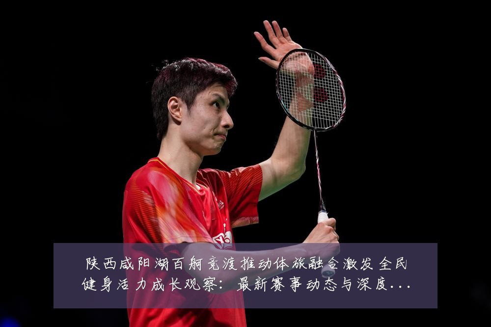 陕西咸阳湖百舸竞渡推动体旅融合激发全民健身活力成长观察：最新赛事动态与深度分析