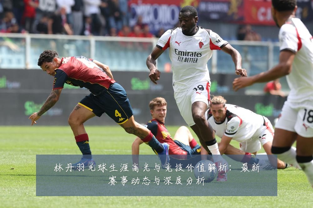 林丹羽毛球生涯高光与竞技价值解析:最新赛事动态与深度分析