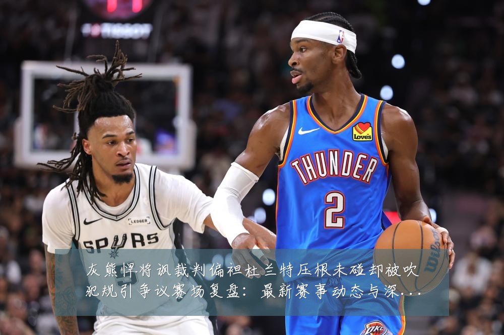 灰熊悍将讽裁判偏袒杜兰特压根未碰却被吹犯规引争议赛场复盘：最新赛事动态与深度分析